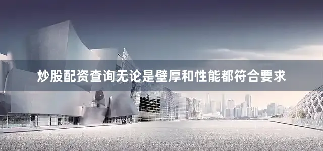炒股配资查询无论是壁厚和性能都符合要求