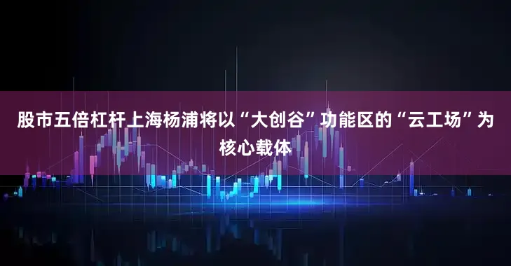 股市五倍杠杆上海杨浦将以“大创谷”功能区的“云工场”为核心载体