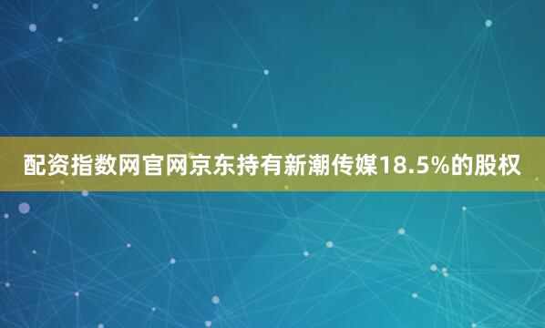 配资指数网官网京东持有新潮传媒18.5%的股权