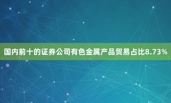 国内前十的证券公司有色金属产品贸易占比8.73%