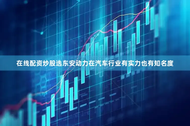 在线配资炒股选东安动力在汽车行业有实力也有知名度
