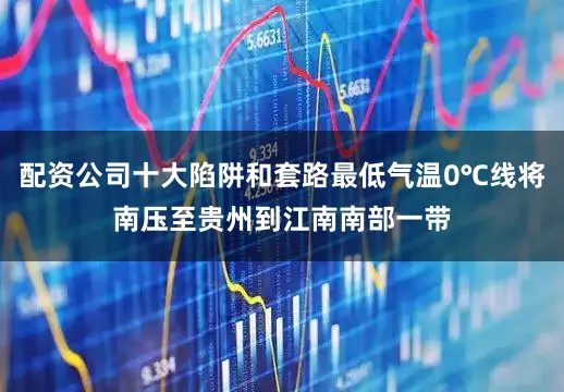 配资公司十大陷阱和套路最低气温0℃线将南压至贵州到江南南部一带