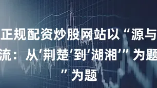 正规配资炒股网站以“源与流：从‘荆楚’到‘湖湘’”为题