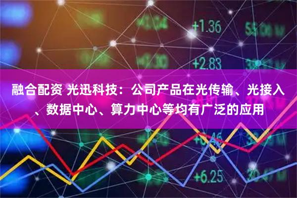融合配资 光迅科技：公司产品在光传输、光接入、数据中心、算力中心等均有广泛的应用