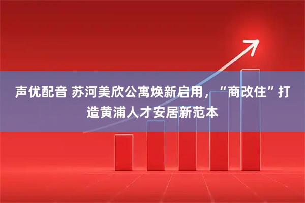 声优配音 苏河美欣公寓焕新启用，“商改住”打造黄浦人才安居新范本