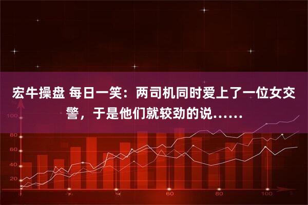 宏牛操盘 每日一笑：两司机同时爱上了一位女交警，于是他们就较劲的说……