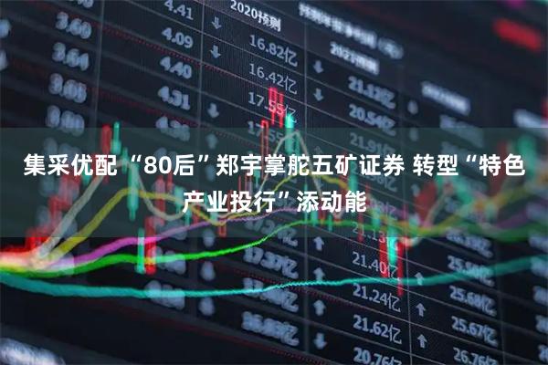 集采优配 “80后”郑宇掌舵五矿证券 转型“特色产业投行”添动能