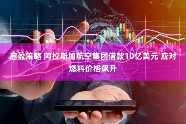 启盈策略 阿拉斯加航空集团借款10亿美元 应对燃料价格飙升