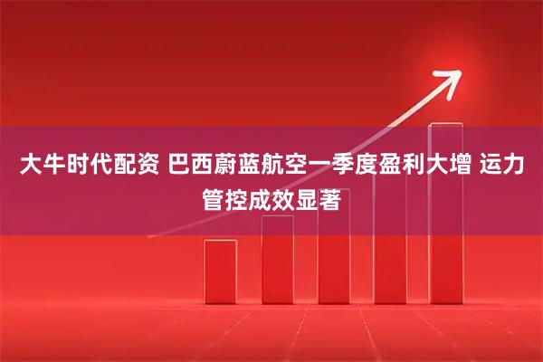 大牛时代配资 巴西蔚蓝航空一季度盈利大增 运力管控成效显著