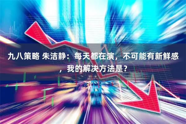 九八策略 朱洁静：每天都在演，不可能有新鲜感，我的解决方法是？