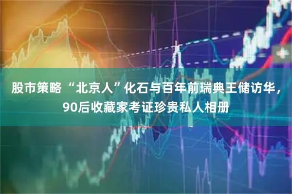股市策略 “北京人”化石与百年前瑞典王储访华,90后收藏家考证珍贵私人相册