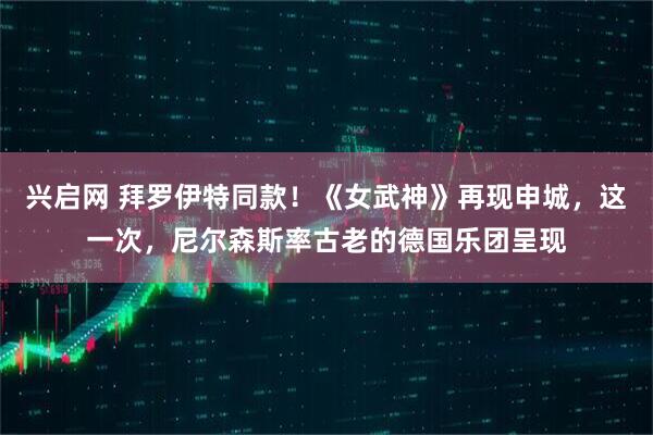 兴启网 拜罗伊特同款!《女武神》再现申城,这一次,尼尔森斯率古老的德国乐团呈现