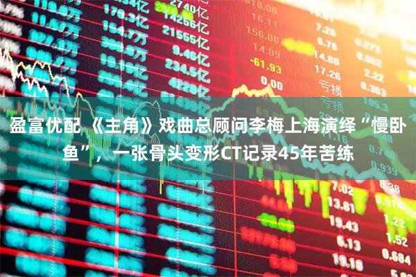 盈富优配 《主角》戏曲总顾问李梅上海演绎“慢卧鱼”，一张骨头变形CT记录45年苦练