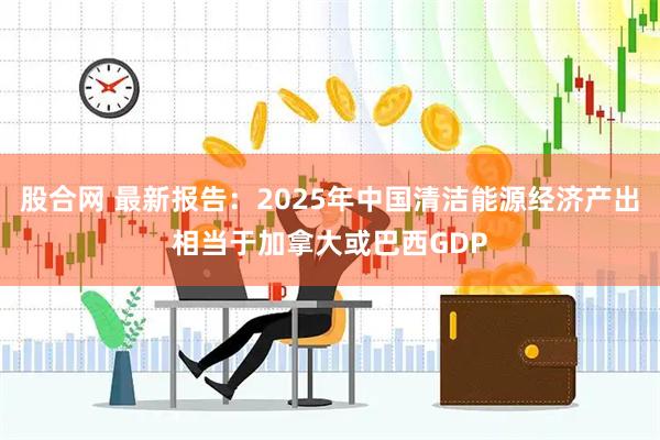 股合网 最新报告：2025年中国清洁能源经济产出相当于加拿大或巴西GDP