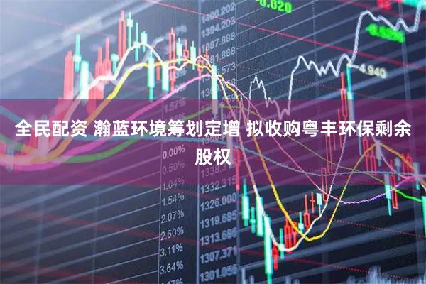 全民配资 瀚蓝环境筹划定增 拟收购粤丰环保剩余股权