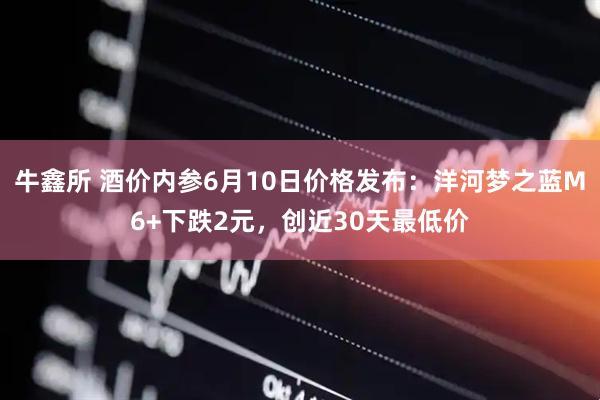 牛鑫所 酒价内参6月10日价格发布：洋河梦之蓝M6+下跌2元，创近30天最低价