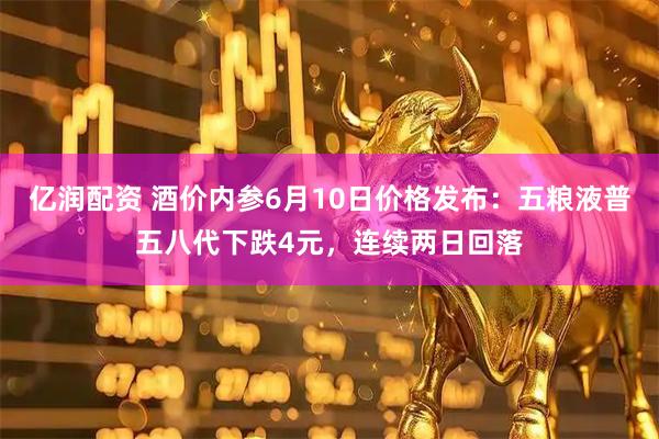 亿润配资 酒价内参6月10日价格发布：五粮液普五八代下跌4元，连续两日回落