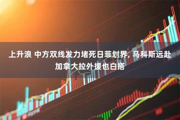 上升浪 中方双线发力堵死日菲划界, 马科斯远赴加拿大拉外援也白搭