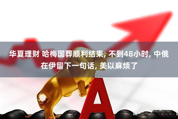 华夏理财 哈梅国葬顺利结束, 不到48小时, 中俄在伊留下一句话, 美以麻烦了