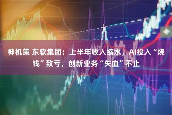 神机策 东软集团：上半年收入缩水，AI投入“烧钱”致亏，创新业务“失血”不止