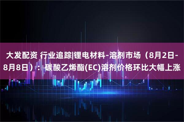 大发配资 行业追踪|锂电材料-溶剂市场（8月2日-8月8日）：碳酸乙烯酯(EC)溶剂价格环比大幅上涨