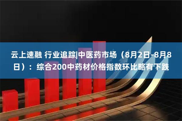 云上速融 行业追踪|中医药市场（8月2日-8月8日）：综合200中药材价格指数环比略有下跌