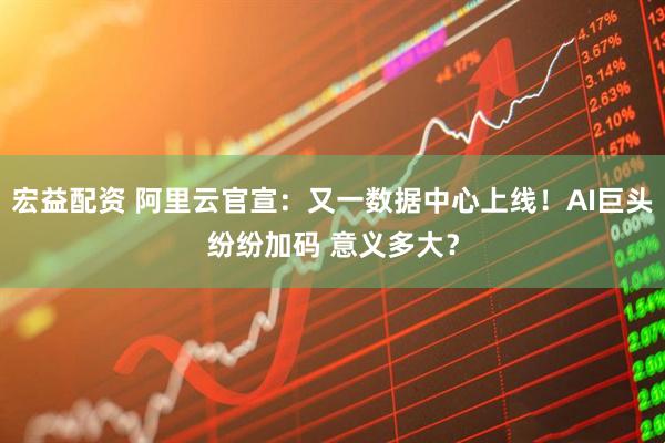 宏益配资 阿里云官宣：又一数据中心上线！AI巨头纷纷加码 意义多大？