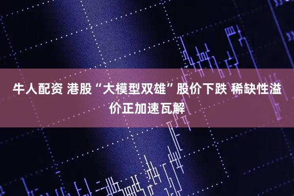 牛人配资 港股“大模型双雄”股价下跌 稀缺性溢价正加速瓦解