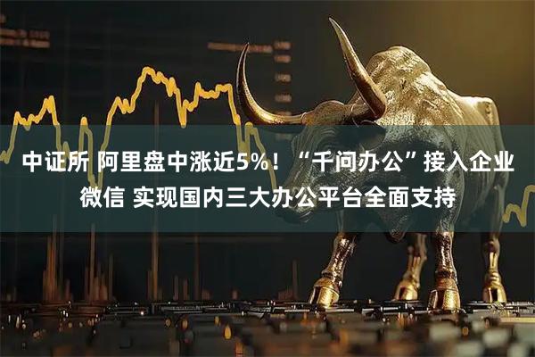 中证所 阿里盘中涨近5%！“千问办公”接入企业微信 实现国内三大办公平台全面支持