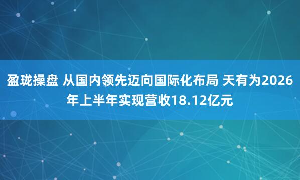 盈珑操盘 从国内领先迈向国际化布局 天有为2026年上半年实现营收18.12亿元